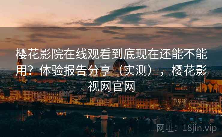 樱花影院在线观看到底现在还能不能用？体验报告分享（实测），樱花影视网官网