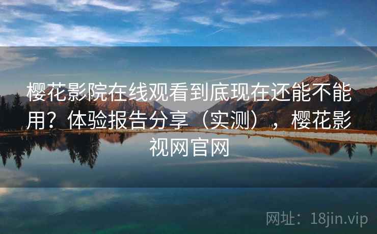 樱花影院在线观看到底现在还能不能用？体验报告分享（实测），樱花影视网官网