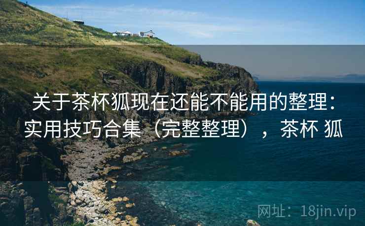 关于茶杯狐现在还能不能用的整理:实用技巧合集(完整整理),茶杯 狐 关于茶杯狐现在还能不能用的整理:实用技巧合集(完整整理),茶杯 狐