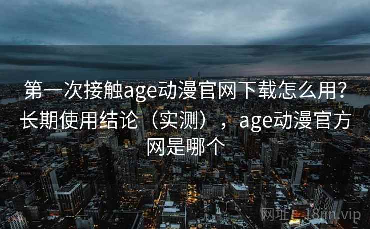 第一次接触age动漫官网下载怎么用？长期使用结论（实测），age动漫官方网是哪个