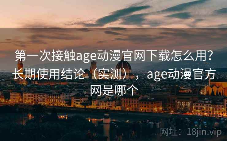 第一次接触age动漫官网下载怎么用？长期使用结论（实测），age动漫官方网是哪个