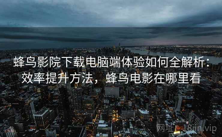 蜂鸟影院下载电脑端体验如何全解析:效率提升方法,蜂鸟电影在哪里看 蜂鸟影院下载电脑端体验如何全解析:效率提升方法,蜂鸟电影在哪里看