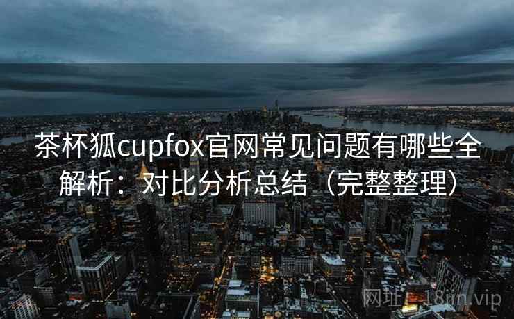 茶杯狐cupfox官网常见问题有哪些全解析：对比分析总结（完整整理）