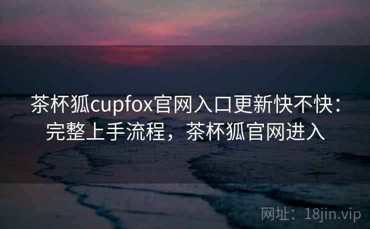 茶杯狐cupfox官网入口更新快不快:完整上手流程,茶杯狐官网进入 茶杯狐cupfox官网入口更新快不快:完整上手流程,茶杯狐官网进入