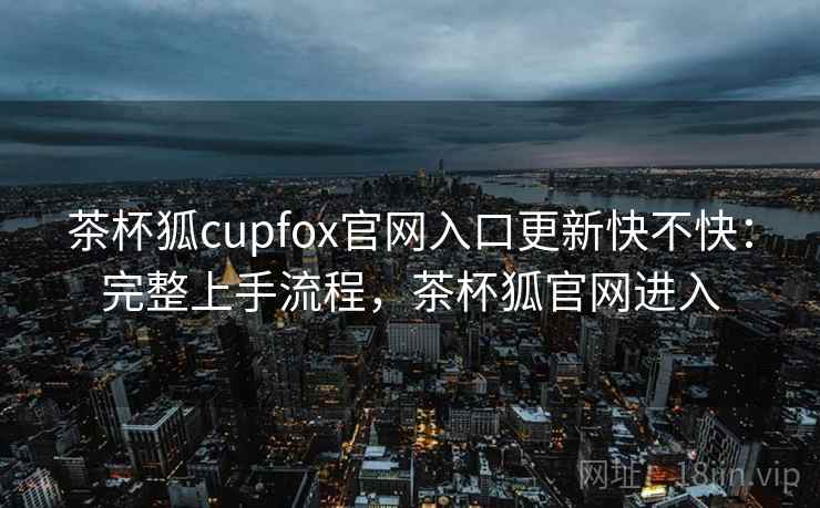 茶杯狐cupfox官网入口更新快不快:完整上手流程,茶杯狐官网进入 茶杯狐cupfox官网入口更新快不快:完整上手流程,茶杯狐官网进入