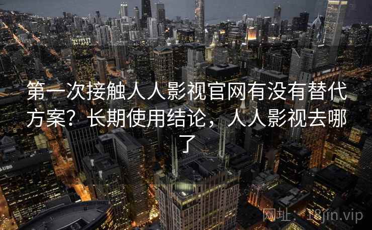 第一次接触人人影视官网有没有替代方案？长期使用结论，人人影视去哪了