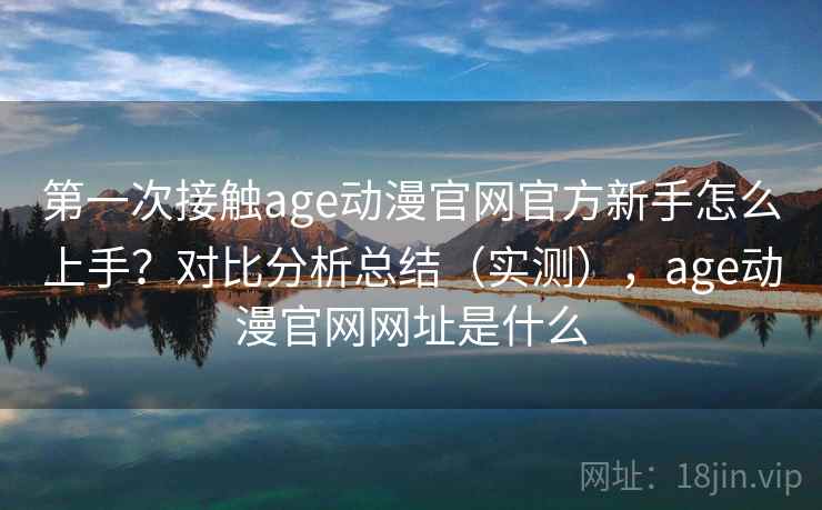 第一次接触age动漫官网官方新手怎么上手？对比分析总结（实测），age动漫官网网址是什么