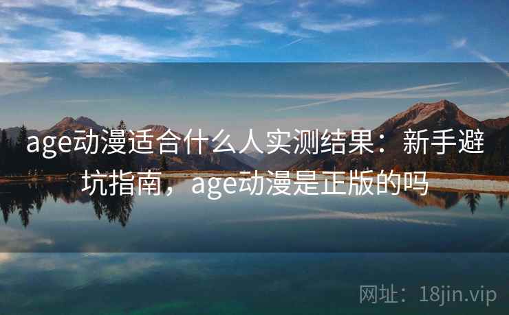 age动漫适合什么人实测结果：新手避坑指南，age动漫是正版的吗