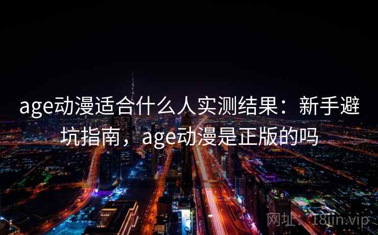 age动漫适合什么人实测结果：新手避坑指南，age动漫是正版的吗
