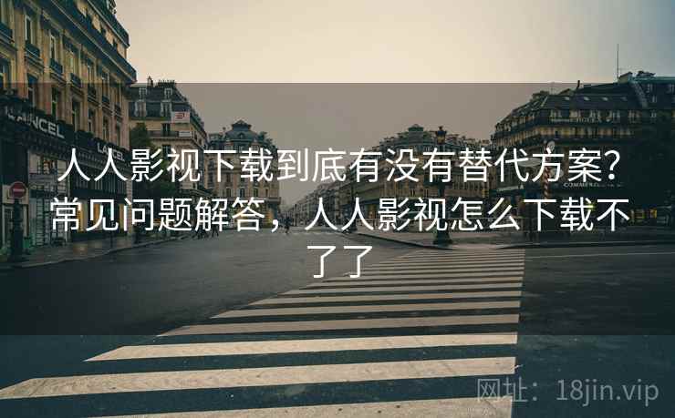 人人影视下载到底有没有替代方案？常见问题解答，人人影视怎么下载不了了
