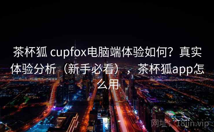 茶杯狐 cupfox电脑端体验如何？真实体验分析（新手必看），茶杯狐app怎么用