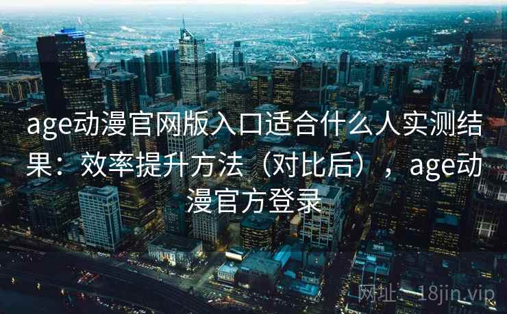 age动漫官网版入口适合什么人实测结果：效率提升方法（对比后），age动漫官方登录