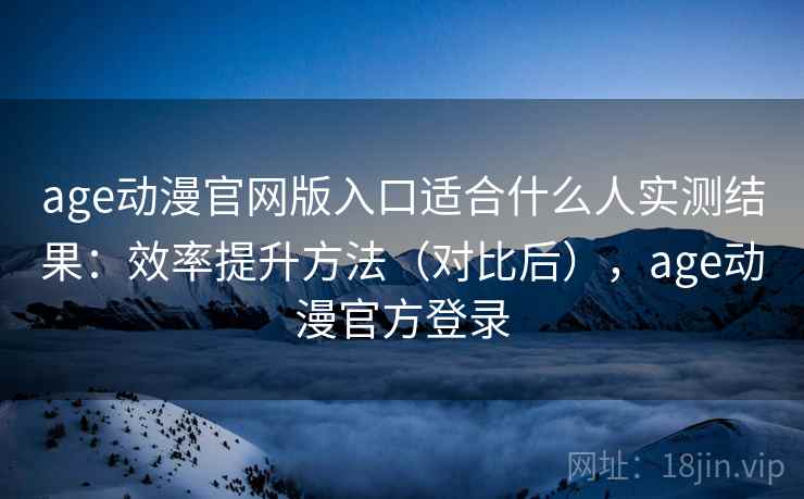 age动漫官网版入口适合什么人实测结果：效率提升方法（对比后），age动漫官方登录
