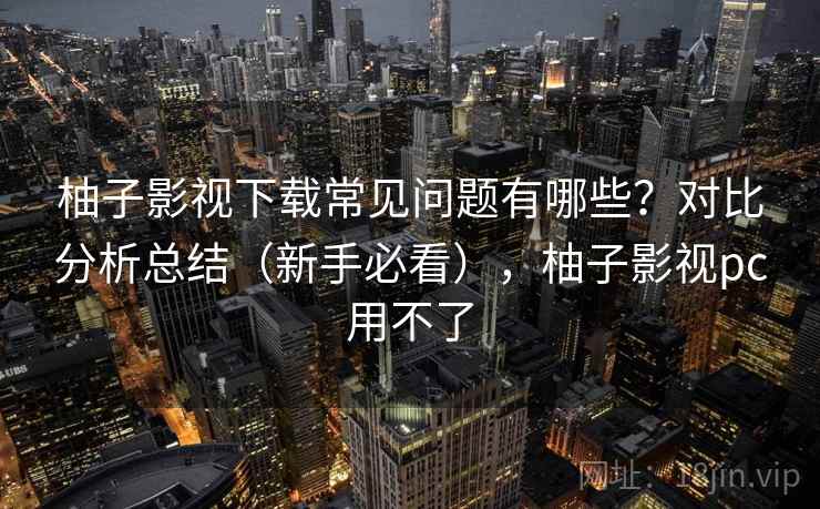 柚子影视下载常见问题有哪些？对比分析总结（新手必看），柚子影视pc用不了