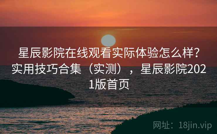 星辰影院在线观看实际体验怎么样？实用技巧合集（实测），星辰影院2021版首页