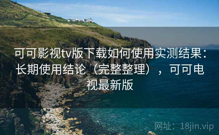 可可影视tv版下载如何使用实测结果：长期使用结论（完整整理），可可电视最新版