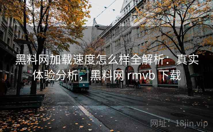 黑料网加载速度怎么样全解析:真实体验分析,黑料网 rmvb 下载 黑料网加载速度怎么样全解析:真实体验分析,黑料网 rmvb 下载