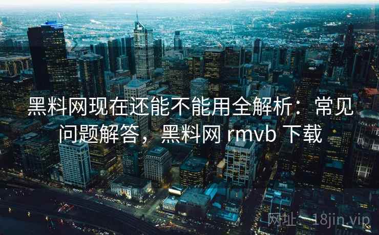 黑料网现在还能不能用全解析：常见问题解答，黑料网 rmvb 下载
