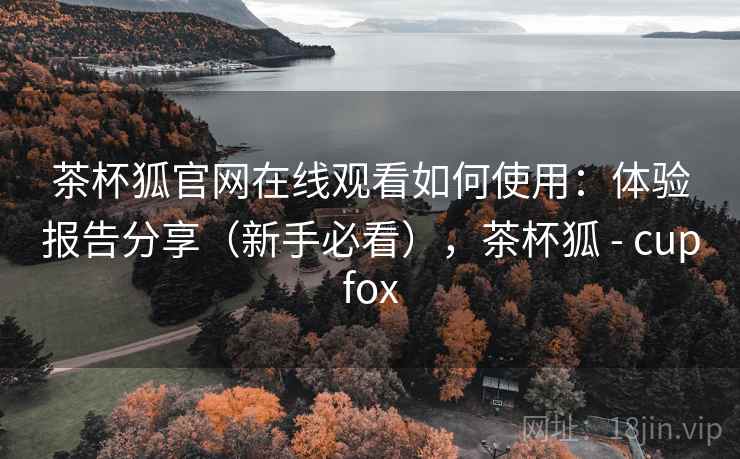 茶杯狐官网在线观看如何使用：体验报告分享（新手必看），茶杯狐 - cupfox
