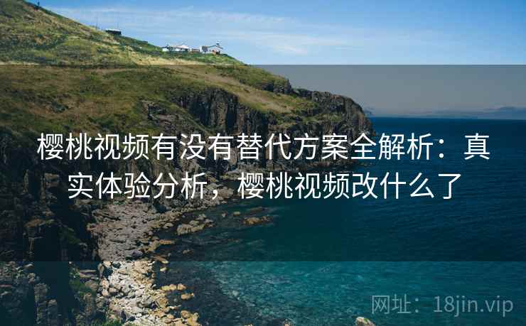 樱桃视频有没有替代方案全解析：真实体验分析，樱桃视频改什么了
