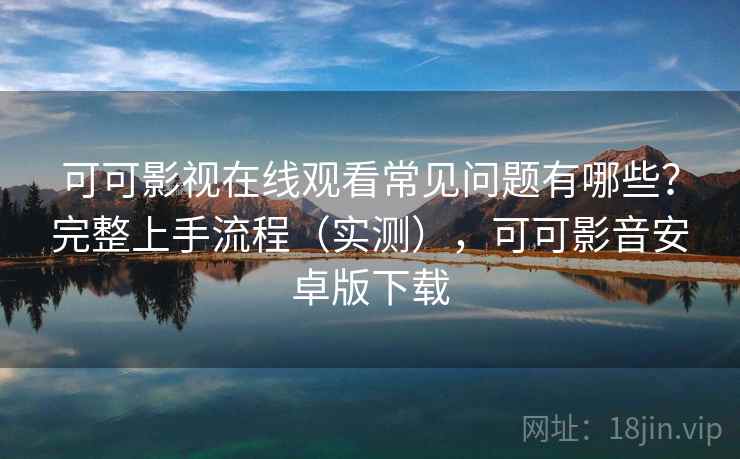 可可影视在线观看常见问题有哪些？完整上手流程（实测），可可影音安卓版下载