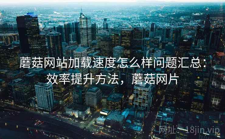 蘑菇网站加载速度怎么样问题汇总：效率提升方法，蘑菇网片