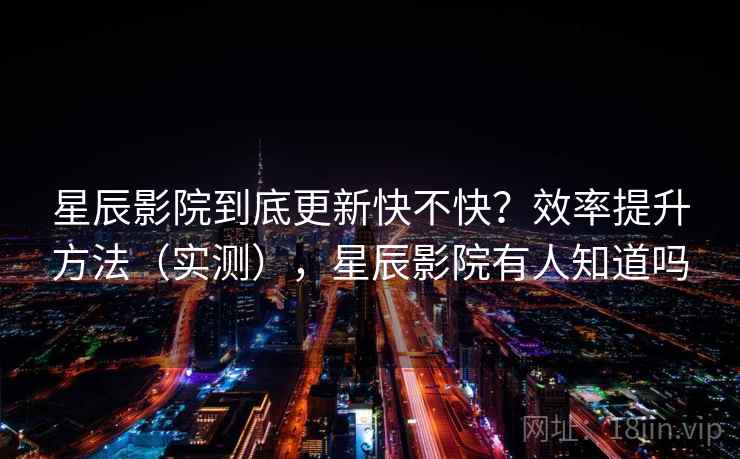 星辰影院到底更新快不快?效率提升方法(实测),星辰影院有人知道吗 星辰影院到底更新快不快?效率提升方法(实测),星辰影院有人知道吗