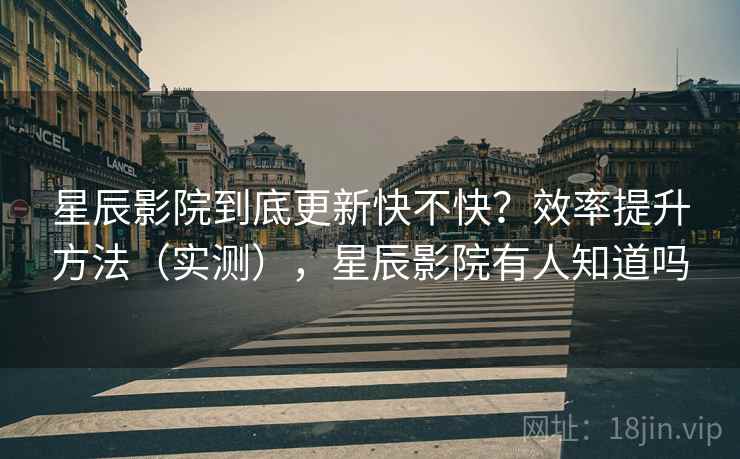 星辰影院到底更新快不快?效率提升方法(实测),星辰影院有人知道吗 星辰影院到底更新快不快?效率提升方法(实测),星辰影院有人知道吗
