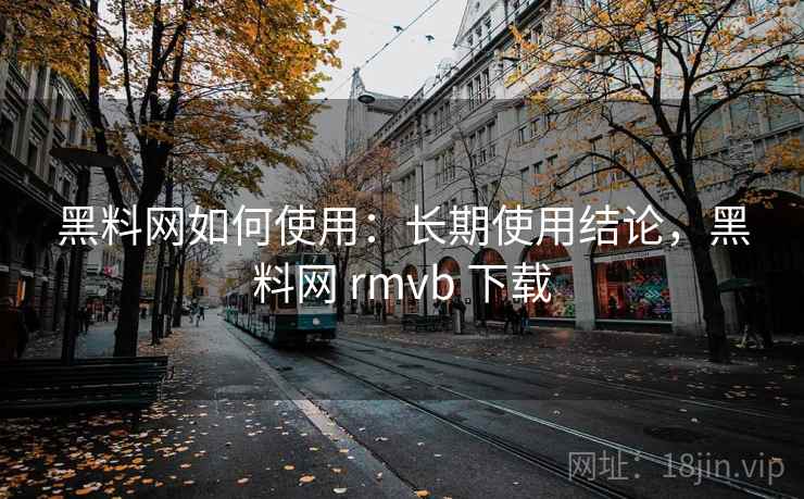 黑料网如何使用：长期使用结论，黑料网 rmvb 下载