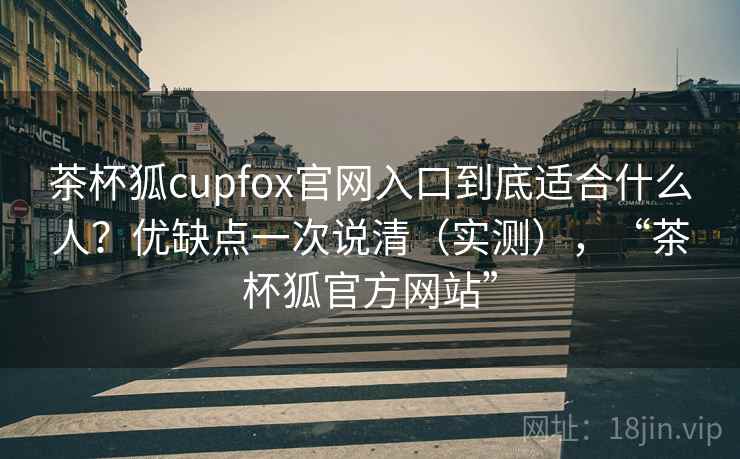 茶杯狐cupfox官网入口到底适合什么人？优缺点一次说清（实测），“茶杯狐官方网站”