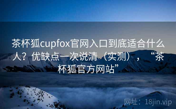 茶杯狐cupfox官网入口到底适合什么人？优缺点一次说清（实测），“茶杯狐官方网站”