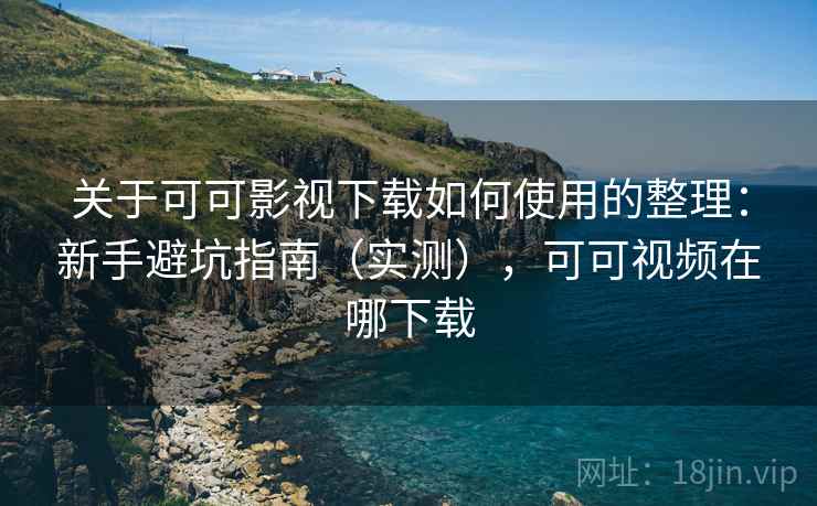 关于可可影视下载如何使用的整理：新手避坑指南（实测），可可视频在哪下载