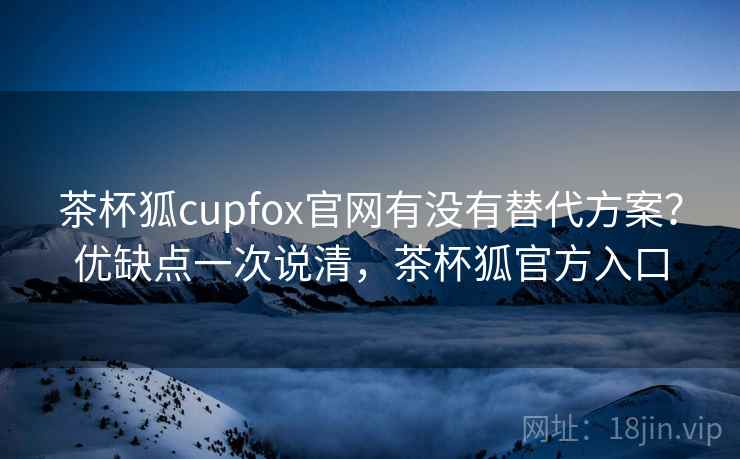 茶杯狐cupfox官网有没有替代方案?优缺点一次说清,茶杯狐官方入口 茶杯狐cupfox官网有没有替代方案?优缺点一次说清,茶杯狐官方入口