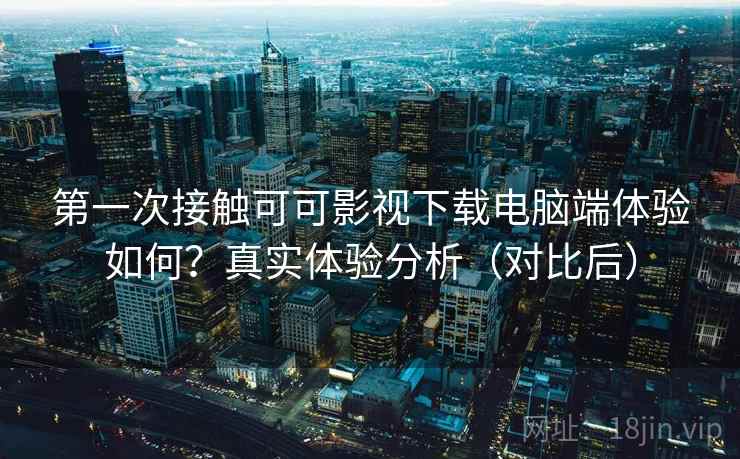 第一次接触可可影视下载电脑端体验如何?真实体验分析(对比后) 第一次接触可可影视下载电脑端体验如何?真实体验分析(对比后)