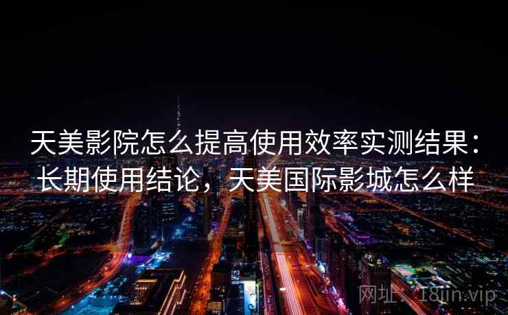 天美影院怎么提高使用效率实测结果：长期使用结论，天美国际影城怎么样