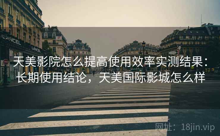 天美影院怎么提高使用效率实测结果：长期使用结论，天美国际影城怎么样