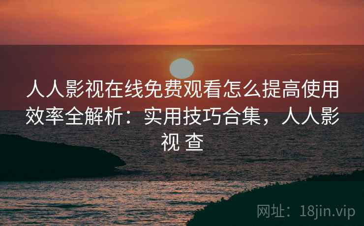人人影视在线免费观看怎么提高使用效率全解析：实用技巧合集，人人影视 查