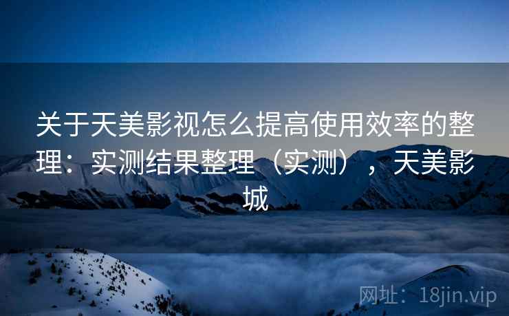 关于天美影视怎么提高使用效率的整理：实测结果整理（实测），天美影城