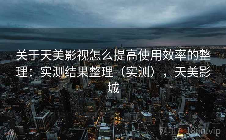 关于天美影视怎么提高使用效率的整理：实测结果整理（实测），天美影城