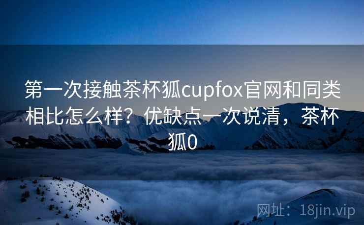 第一次接触茶杯狐cupfox官网和同类相比怎么样?优缺点一次说清,茶杯狐0 第一次接触茶杯狐cupfox官网和同类相比怎么样?优缺点一次说清,茶杯狐0
