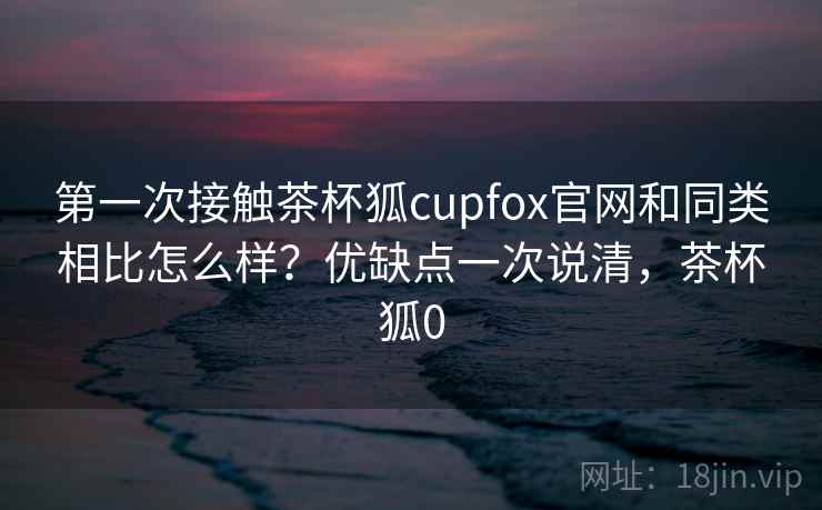 第一次接触茶杯狐cupfox官网和同类相比怎么样?优缺点一次说清,茶杯狐0 第一次接触茶杯狐cupfox官网和同类相比怎么样?优缺点一次说清,茶杯狐0