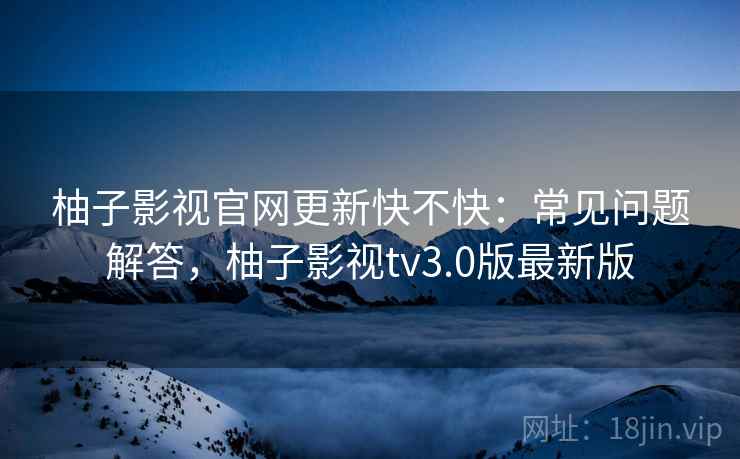 柚子影视官网更新快不快：常见问题解答，柚子影视tv3.0版最新版