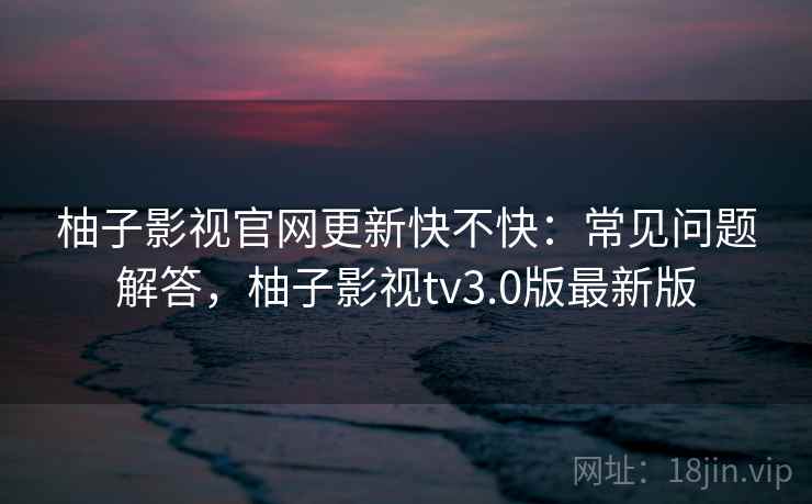 柚子影视官网更新快不快：常见问题解答，柚子影视tv3.0版最新版