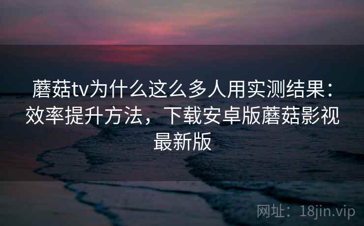 蘑菇tv为什么这么多人用实测结果:效率提升方法,下载安卓版蘑菇影视最新版 蘑菇tv为什么这么多人用实测结果:效率提升方法,下载安卓版蘑菇影视最新版