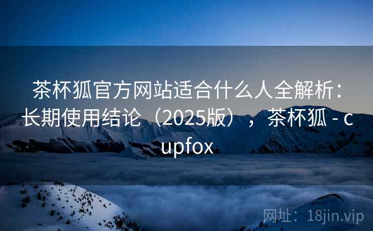 茶杯狐官方网站适合什么人全解析:长期使用结论(2025版),茶杯狐 - cupfox 茶杯狐官方网站适合什么人全解析:长期使用结论(2025版),茶杯狐 - cupfox