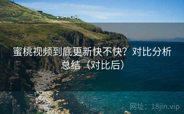 蜜桃视频到底更新快不快？对比分析总结（对比后）