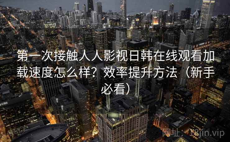 第一次接触人人影视日韩在线观看加载速度怎么样?效率提升方法(新手必看) 第一次接触人人影视日韩在线观看加载速度怎么样?效率提升方法(新手必看)