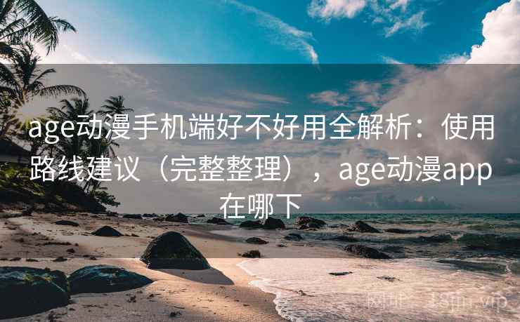 age动漫手机端好不好用全解析：使用路线建议（完整整理），age动漫app在哪下