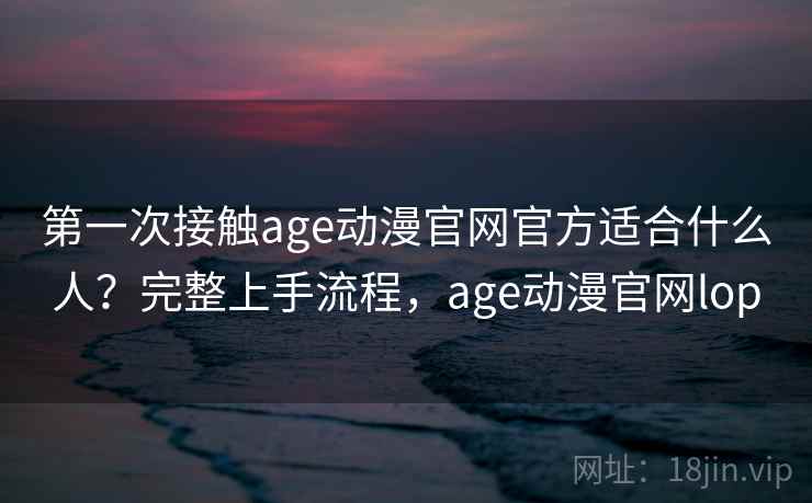 第一次接触age动漫官网官方适合什么人?完整上手流程,age动漫官网lop 第一次接触age动漫官网官方适合什么人?完整上手流程,age动漫官网lop