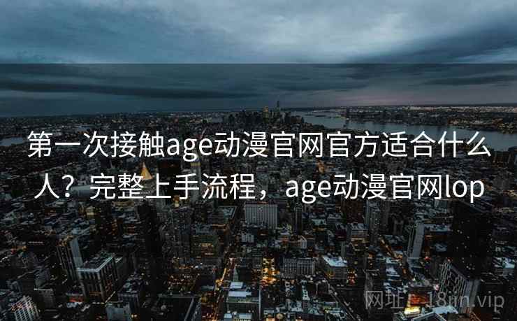 第一次接触age动漫官网官方适合什么人?完整上手流程,age动漫官网lop 第一次接触age动漫官网官方适合什么人?完整上手流程,age动漫官网lop